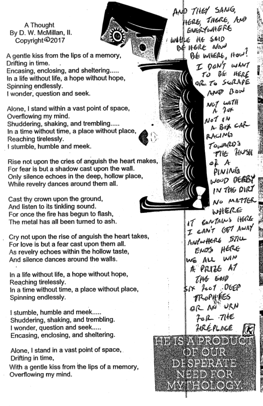 AThought By D. W. McMilan, I Copyright®2017 Agentle kiss from the lips of a memory, Drifting in time. Encasing, enclosing, and sheltering..... In lfe without lfe, a hope without hope, Spinning endlessly. 1 wonder, question and seek. T QoNT wAvT 7o bk Alone, | stand within a vast point of space, Overflowing my mind. Shuddering, shaking, and trembling.... In a time without time, a place without place, Reaching tirelessly. i stumble, humble and meek. Rise not upon the cries of anguish the heart makes, For fear is but a shadow cast upon the wall. Only silence echoes in the deep, hollow place, While revelry dances around them all Cast thy crown upon the ground, And lsten to its tinkling sound. For once the fire has begun to lash, The metal has all been tumed to ash. Cry not upon the rise of anguish the heart takes, Forlove is but a fear cast upon them all. As revelry echoes within the hollow taste, And silence dances around the walls. in a fe without e, a hope without hope, Reaching tirelessly. In a tme without time, a place without place, Spinning endlessly. 1 stumble, humble and meek... ‘Shuddering, shaking, and trembling. 1 wonder, question and seek. Encasing, enclosing, and sheltering. Alone, I stand in a vast point of space, .’E‘IS’A’PRODU A Drfingn e, " ~OEOUR. With a gentle kiss from the fips of a memory, - DESPERATE Overflowing my mind. NEEDEOR E MYTHOLOGY. !